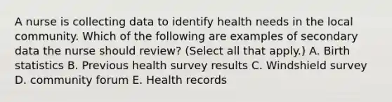 A nurse is collecting data to identify health needs in the local community. Which of the following are examples of secondary data the nurse should review? (Select all that apply.) A. Birth statistics B. Previous health survey results C. Windshield survey D. community forum E. Health records