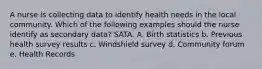 A nurse is collecting data to identify health needs in the local community. Which of the following examples should the nurse identify as secondary data? SATA. A. Birth statistics b. Previous health survey results c. Windshield survey d. Community forum e. Health Records