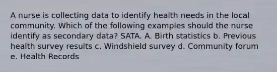 A nurse is collecting data to identify health needs in the local community. Which of the following examples should the nurse identify as secondary data? SATA. A. Birth statistics b. Previous health survey results c. Windshield survey d. Community forum e. Health Records