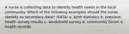 A nurse is collecting data to identify health needs in the local community. Which of the following examples should the nurse identify as secondary data? (SATA) a. birth statistics b. previous health survey results c. windshield survey d. community forum e. health records