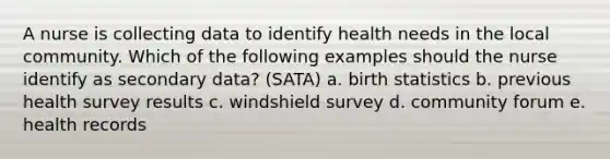 A nurse is collecting data to identify health needs in the local community. Which of the following examples should the nurse identify as secondary data? (SATA) a. birth statistics b. previous health survey results c. windshield survey d. community forum e. health records