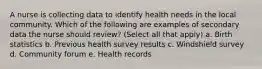 A nurse is collecting data to identify health needs in the local community. Which of the following are examples of secondary data the nurse should review? (Select all that apply) a. Birth statistics b. Previous health survey results c. Windshield survey d. Community forum e. Health records