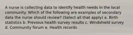 A nurse is collecting data to identify health needs in the local community. Which of the following are examples of secondary data the nurse should review? (Select all that apply) a. Birth statistics b. Previous health survey results c. Windshield survey d. Community forum e. Health records