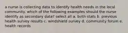 a nurse is collecting data to identify health needs in the local community. which of the following examples should the nurse identify as secondary data? select all a. birth stats b. previous health survey results c. windshield survey d. community forum e. health records