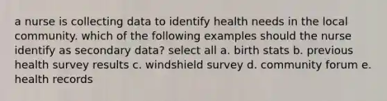 a nurse is collecting data to identify health needs in the local community. which of the following examples should the nurse identify as secondary data? select all a. birth stats b. previous health survey results c. windshield survey d. community forum e. health records