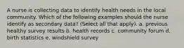 A nurse is collecting data to identify health needs in the local community. Which of the following examples should the nurse identify as secondary data? (Select all that apply). a. previous healthy survey results b. health records c. community forum d. birth statistics e. windshield survey