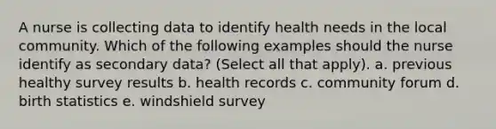 A nurse is collecting data to identify health needs in the local community. Which of the following examples should the nurse identify as secondary data? (Select all that apply). a. previous healthy survey results b. health records c. community forum d. birth statistics e. windshield survey