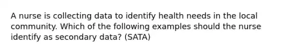 A nurse is collecting data to identify health needs in the local community. Which of the following examples should the nurse identify as secondary data? (SATA)