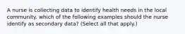 A nurse is collecting data to identify health needs in the local community. which of the following examples should the nurse identify as secondary data? (Select all that apply.)