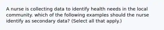 A nurse is collecting data to identify health needs in the local community. which of the following examples should the nurse identify as secondary data? (Select all that apply.)