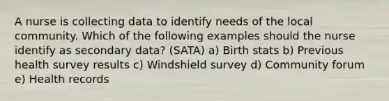 A nurse is collecting data to identify needs of the local community. Which of the following examples should the nurse identify as secondary data? (SATA) a) Birth stats b) Previous health survey results c) Windshield survey d) Community forum e) Health records