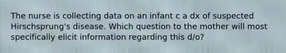 The nurse is collecting data on an infant c a dx of suspected Hirschsprung's disease. Which question to the mother will most specifically elicit information regarding this d/o?