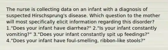 The nurse is collecting data on an infant with a diagnosis of suspected Hirschsprung's disease. Which question to the mother will most specifically elicit information regarding this disorder? 1."Does your infant have diarrhea?" 2."Is your infant constantly vomiting?" 3."Does your infant constantly spit up feedings?" 4."Does your infant have foul-smelling, ribbon-like stools?"