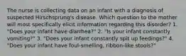 The nurse is collecting data on an infant with a diagnosis of suspected Hirschsprung's disease. Which question to the mother will most specifically elicit information regarding this disorder? 1. "Does your infant have diarrhea?" 2. "Is your infant constantly vomiting?" 3. "Does your infant constantly spit up feedings?" 4. "Does your infant have foul-smelling, ribbon-like stools?"