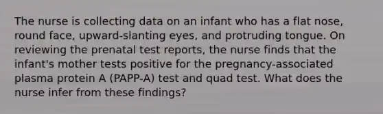 The nurse is collecting data on an infant who has a flat nose, round face, upward-slanting eyes, and protruding tongue. On reviewing the prenatal test reports, the nurse finds that the infant's mother tests positive for the pregnancy-associated plasma protein A (PAPP-A) test and quad test. What does the nurse infer from these findings?