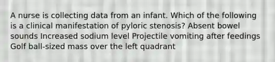 A nurse is collecting data from an infant. Which of the following is a clinical manifestation of pyloric stenosis? Absent bowel sounds Increased sodium level Projectile vomiting after feedings Golf ball-sized mass over the left quadrant