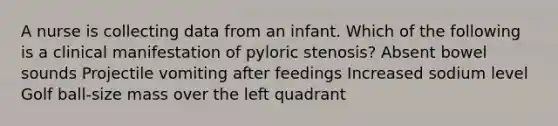 A nurse is collecting data from an infant. Which of the following is a clinical manifestation of pyloric stenosis? Absent bowel sounds Projectile vomiting after feedings Increased sodium level Golf ball-size mass over the left quadrant