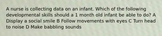 A nurse is collecting data on an infant. Which of the following developmental skills should a 1 month old infant be able to do? A Display a social smile B Follow movements with eyes C Turn head to noise D Make babbling sounds