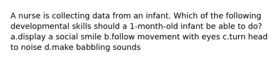 A nurse is collecting data from an infant. Which of the following developmental skills should a 1-month-old infant be able to do? a.display a social smile b.follow movement with eyes c.turn head to noise d.make babbling sounds