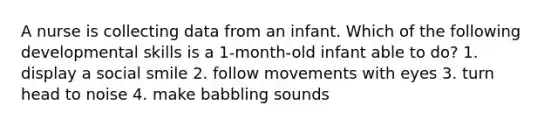 A nurse is collecting data from an infant. Which of the following developmental skills is a 1-month-old infant able to do? 1. display a social smile 2. follow movements with eyes 3. turn head to noise 4. make babbling sounds