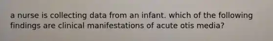 a nurse is collecting data from an infant. which of the following findings are clinical manifestations of acute otis media?