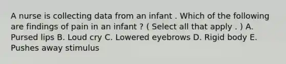 A nurse is collecting data from an infant . Which of the following are findings of pain in an infant ? ( Select all that apply . ) A. Pursed lips B. Loud cry C. Lowered eyebrows D. Rigid body E. Pushes away stimulus