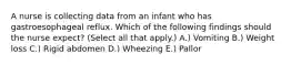 A nurse is collecting data from an infant who has gastroesophageal reflux. Which of the following findings should the nurse expect? (Select all that apply.) A.) ​Vomiting B.) ​Weight loss C.) ​Rigid abdomen D.) ​Wheezing E.) ​Pallor