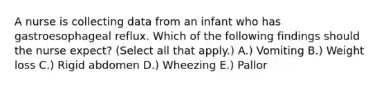 A nurse is collecting data from an infant who has gastroesophageal reflux. Which of the following findings should the nurse expect? (Select all that apply.) A.) ​Vomiting B.) ​Weight loss C.) ​Rigid abdomen D.) ​Wheezing E.) ​Pallor