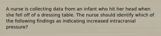 A nurse is collecting data from an infant who hit her head when she fell off of a dressing table. The nurse should identify which of the following findings as indicating increased intracranial pressure?