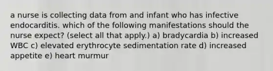 a nurse is collecting data from and infant who has infective endocarditis. which of the following manifestations should the nurse expect? (select all that apply.) a) bradycardia b) increased WBC c) elevated erythrocyte sedimentation rate d) increased appetite e) heart murmur