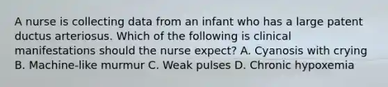 A nurse is collecting data from an infant who has a large patent ductus arteriosus. Which of the following is clinical manifestations should the nurse expect? A. Cyanosis with crying B. Machine-like murmur C. Weak pulses D. Chronic hypoxemia