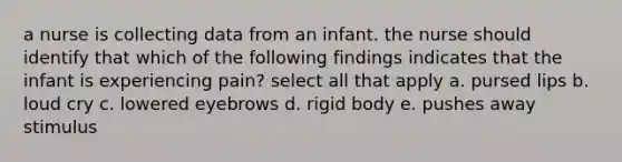 a nurse is collecting data from an infant. the nurse should identify that which of the following findings indicates that the infant is experiencing pain? select all that apply a. pursed lips b. loud cry c. lowered eyebrows d. rigid body e. pushes away stimulus