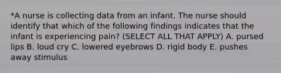 *A nurse is collecting data from an infant. The nurse should identify that which of the following findings indicates that the infant is experiencing pain? (SELECT ALL THAT APPLY) A. pursed lips B. loud cry C. lowered eyebrows D. rigid body E. pushes away stimulus