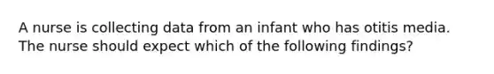 A nurse is collecting data from an infant who has otitis media. The nurse should expect which of the following findings?