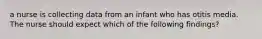 a nurse is collecting data from an infant who has otitis media. The nurse should expect which of the following findings?