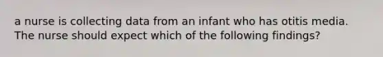 a nurse is collecting data from an infant who has otitis media. The nurse should expect which of the following findings?