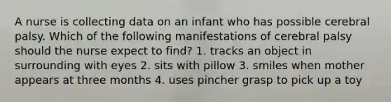 A nurse is collecting data on an infant who has possible cerebral palsy. Which of the following manifestations of cerebral palsy should the nurse expect to find? 1. tracks an object in surrounding with eyes 2. sits with pillow 3. smiles when mother appears at three months 4. uses pincher grasp to pick up a toy