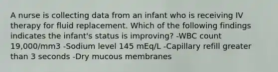 A nurse is collecting data from an infant who is receiving IV therapy for fluid replacement. Which of the following findings indicates the infant's status is improving? -WBC count 19,000/mm3 -Sodium level 145 mEq/L -Capillary refill greater than 3 seconds -Dry mucous membranes