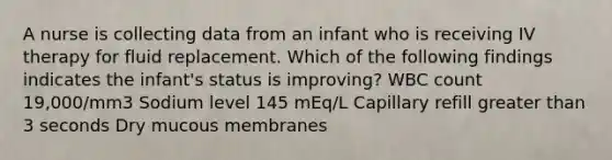 A nurse is collecting data from an infant who is receiving IV therapy for fluid replacement. Which of the following findings indicates the infant's status is improving? WBC count 19,000/mm3 Sodium level 145 mEq/L Capillary refill <a href='https://www.questionai.com/knowledge/ktgHnBD4o3-greater-than' class='anchor-knowledge'>greater than</a> 3 seconds Dry mucous membranes