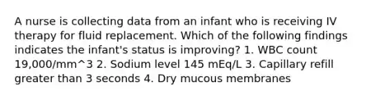 A nurse is collecting data from an infant who is receiving IV therapy for fluid replacement. Which of the following findings indicates the infant's status is improving? 1. WBC count 19,000/mm^3 2. Sodium level 145 mEq/L 3. Capillary refill greater than 3 seconds 4. Dry mucous membranes