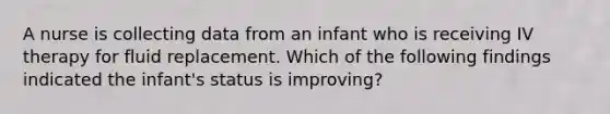 A nurse is collecting data from an infant who is receiving IV therapy for fluid replacement. Which of the following findings indicated the infant's status is improving?