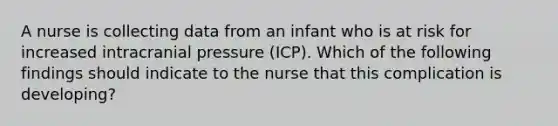 A nurse is collecting data from an infant who is at risk for increased intracranial pressure (ICP). Which of the following findings should indicate to the nurse that this complication is developing?