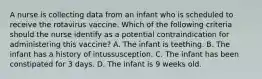 A nurse is collecting data from an infant who is scheduled to receive the rotavirus vaccine. Which of the following criteria should the nurse identify as a potential contraindication for administering this vaccine? A. The infant is teething. B. The infant has a history of intussusception. C. The infant has been constipated for 3 days. D. The infant is 9 weeks old.