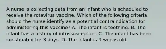 A nurse is collecting data from an infant who is scheduled to receive the rotavirus vaccine. Which of the following criteria should the nurse identify as a potential contraindication for administering this vaccine? A. The infant is teething. B. The infant has a history of intussusception. C. The infant has been constipated for 3 days. D. The infant is 9 weeks old.