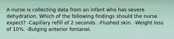 A nurse is collecting data from an infant who has severe dehydration. Which of the following findings should the nurse expect? -Capillary refill of 2 seconds. -Flushed skin. -Weight loss of 10%. -Bulging anterior fontanel.