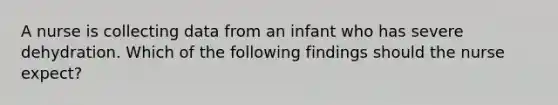 A nurse is collecting data from an infant who has severe dehydration. Which of the following findings should the nurse expect?