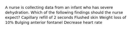 A nurse is collecting data from an infant who has severe dehydration. Which of the following findings should the nurse expect? Capillary refill of 2 seconds Flushed skin Weight loss of 10% Bulging anterior fontanel Decrease heart rate