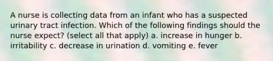 A nurse is collecting data from an infant who has a suspected urinary tract infection. Which of the following findings should the nurse expect? (select all that apply) a. increase in hunger b. irritability c. decrease in urination d. vomiting e. fever