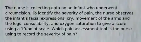 The nurse is collecting data on an infant who underwent circumcision. To identify the severity of pain, the nurse observes the infant's facial expressions, cry, movement of the arms and the legs, consolability, and oxygen saturation to give a score using a 10-point scale. Which pain assessment tool is the nurse using to record the severity of pain?