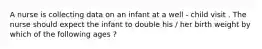 A nurse is collecting data on an infant at a well - child visit . The nurse should expect the infant to double his / her birth weight by which of the following ages ?